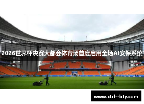 2026世界杯决赛大都会体育场首度启用全场AI安保系统