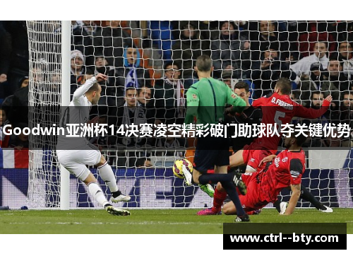 Goodwin亚洲杯14决赛凌空精彩破门助球队夺关键优势