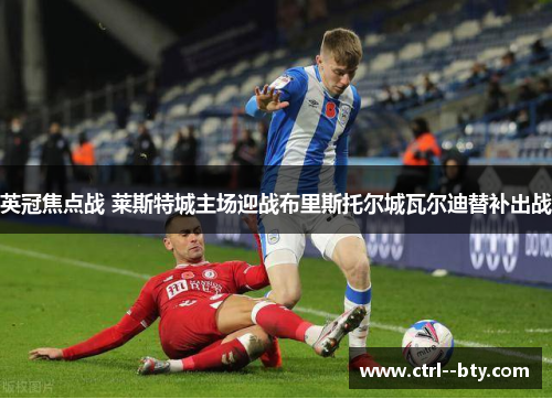 英冠焦点战 莱斯特城主场迎战布里斯托尔城瓦尔迪替补出战