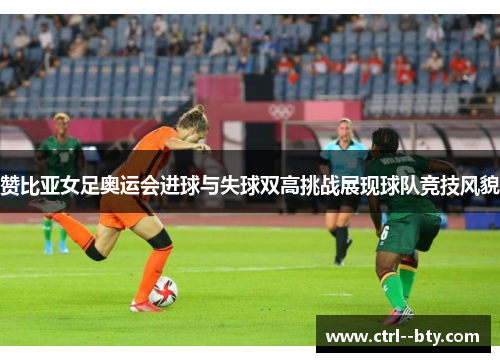 赞比亚女足奥运会进球与失球双高挑战展现球队竞技风貌 赞比亚女足奥运会进球与失球双高挑战展现球队竞技风貌