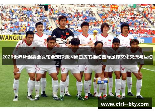 2026世界杯组委会发布全球球迷沟通白皮书推动国际足球文化交流与互动