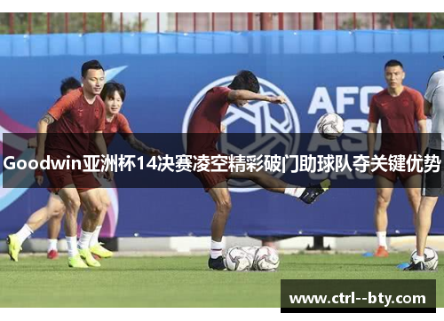 Goodwin亚洲杯14决赛凌空精彩破门助球队夺关键优势 Goodwin亚洲杯14决赛凌空精彩破门助球队夺关键优势