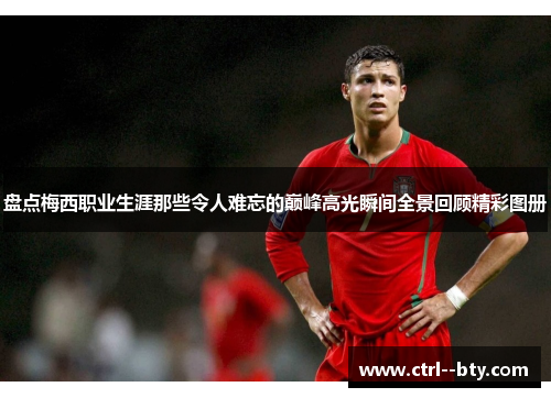 盘点梅西职业生涯那些令人难忘的巅峰高光瞬间全景回顾精彩图册