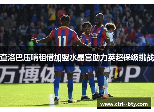 查洛巴压哨租借加盟水晶宫助力英超保级挑战
