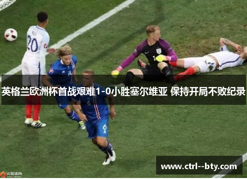 英格兰欧洲杯首战艰难1-0小胜塞尔维亚 保持开局不败纪录 英格兰欧洲杯首战艰难1-0小胜塞尔维亚 保持开局不败纪录